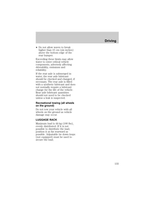 ² Do not allow waves to break 
higher than 15 cm (six inches) 
above the bottom edge of the 
rear bumper. 
Exceeding these limits may allow 
water to enter critical vehicle 
components, adversely affecting 
driveability, emissions and 
reliability. 
If the rear axle is submerged in 
water, the rear axle lubricant 
should be checked and changed, if 
necessary. The rear axle is filled 
with a synthetic lubricant and does 
not normally require a lubricant 
change for the life of the vehicle. 
Rear axle lubricant quantities 
should not need to be checked 
unless a leak is suspected. 
Recreational towing (all wheels 
on the ground) 
Do not tow your vehicle with all 
wheels on the ground as vehicle 
damage may occur. 
LUGGAGE RACK 
Maximum load is 44 kg (100 lbs), 
evenly distributed. If it is not 
possible to distribute the load, 
position it as far rearward as 
possible. Adjustable tie down loops 
(not equipped) must be used to 
secure the load. 
Driving 
133 
 