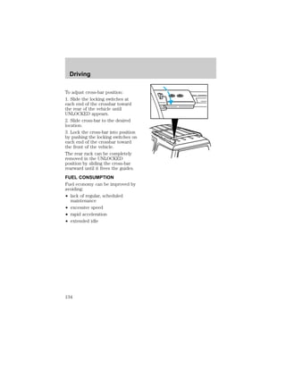 Driving 
To adjust cross-bar position: 
1. Slide the locking switches at 
each end of the crossbar toward 
the rear of the vehicle until 
UNLOCKED appears. 
2. Slide cross-bar to the desired 
location. 
3. Lock the cross-bar into position 
by pushing the locking switches on 
each end of the crossbar toward 
the front of the vehicle. 
The rear rack can be completely 
removed in the UNLOCKED 
position by sliding the cross-bar 
rearward until it frees the guides. 
FUEL CONSUMPTION 
Fuel economy can be improved by 
avoiding: 
² lack of regular, scheduled 
maintenance 
² excessive speed 
² rapid acceleration 
² extended idle 
134 
 