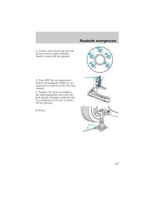 5. Loosen each wheel lug nut, but 
do not remove them until the 
wheel is raised off the ground. 
6. Turn OFF the air suspension 
switch (if equipped). Refer to Air 
suspension system in the Driving 
chapter. 
7. Position the jack according to 
the following guides and turn the 
jack handle clockwise until the tire 
is a maximum of 25 mm (1 inch) 
off the ground. 
² Front 
Roadside emergencies 
147 
 