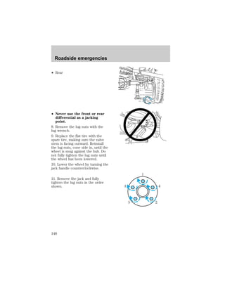 ² Rear 
² Never use the front or rear 
differential as a jacking 
point. 
8. Remove the lug nuts with the 
lug wrench. 
9. Replace the flat tire with the 
spare tire, making sure the valve 
stem is facing outward. Reinstall 
the lug nuts, cone side in, until the 
wheel is snug against the hub. Do 
not fully tighten the lug nuts until 
the wheel has been lowered. 
10. Lower the wheel by turning the 
jack handle counterclockwise. 
11. Remove the jack and fully 
tighten the lug nuts in the order 
shown. 
1 
3 4 
5 2 
Roadside emergencies 
148 
 