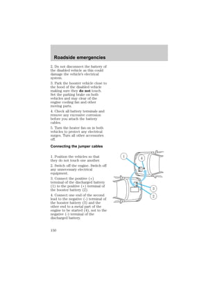2. Do not disconnect the battery of 
the disabled vehicle as this could 
damage the vehicle’s electrical 
system. 
3. Park the booster vehicle close to 
the hood of the disabled vehicle 
making sure they do not touch. 
Set the parking brake on both 
vehicles and stay clear of the 
engine cooling fan and other 
moving parts. 
4. Check all battery terminals and 
remove any excessive corrosion 
before you attach the battery 
cables. 
5. Turn the heater fan on in both 
vehicles to protect any electrical 
surges. Turn all other accessories 
off. 
Connecting the jumper cables 
1. Position the vehicles so that 
they do not touch one another. 
2. Switch off the engine. Switch off 
any unnecessary electrical 
equipment. 
3. Connect the positive (+) 
terminal of the discharged battery 
(1) to the positive (+) terminal of 
the booster battery (2). 
4. Connect one end of the second 
lead to the negative (-) terminal of 
the booster battery (3) and the 
other end to a metal part of the 
engine to be started (4), not to the 
negative (-) terminal of the 
discharged battery. 
1 4 
+ 
– 
– 
+ 
3 
2 
Roadside emergencies 
150 
 