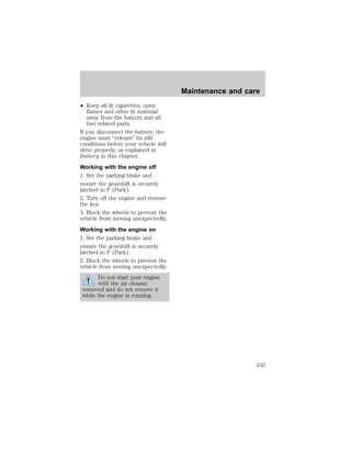 ² Keep all lit cigarettes, open 
flames and other lit material 
away from the battery and all 
fuel related parts. 
If you disconnect the battery, the 
engine must “relearn” its idle 
conditions before your vehicle will 
drive properly, as explained in 
Battery in this chapter. 
Working with the engine off 
1. Set the parking brake and 
ensure the gearshift is securely 
latched in P (Park). 
2. Turn off the engine and remove 
the key. 
3. Block the wheels to prevent the 
vehicle from moving unexpectedly. 
Working with the engine on 
1. Set the parking brake and 
ensure the gearshift is securely 
latched in P (Park). 
2. Block the wheels to prevent the 
vehicle from moving unexpectedly. 
Do not start your engine 
with the air cleaner 
removed and do not remove it 
while the engine is running. 
Maintenance and care 
155 
 