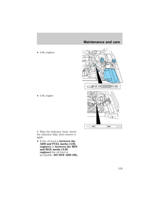 ² 4.0L engines 
² 5.0L engine 
6. Wipe the indicator clean. Insert 
the indicator fully, then remove it 
again. 
² If the oil level is between the 
ADD and FULL marks (4.0L 
engines) or between the MIN 
and MAX marks (5.0L 
engines) the oil level is 
acceptable. DO NOT ADD OIL. 
Maintenance and care 
ADD 1 QT FULL 
MIN MAX 
159 
 
