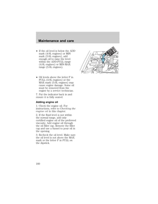 Maintenance and care 
² If the oil level is below the ADD 
mark (4.0L engines) or MIN 
mark (5.0L engines), add 
enough oil to raise the level 
within the ADD-FULL range 
(4.0L engines) or MIN-MAX 
range (5.0L engines). 
² Oil levels above the letter F in 
FULL (4.0L engines) or the 
MAX mark (5.0L engines) may 
cause engine damage. Some oil 
must be removed from the 
engine by a service technician. 
7. Put the indicator back in and 
ensure it is fully seated. 
Adding engine oil 
1. Check the engine oil. For 
instructions, refer to Checking the 
engine oil in this chapter. 
2. If the fluid level is not within 
the normal range, add only 
certified engine oil of the preferred 
viscosity. Add engine oil through 
the oil filler cap. Remove the filler 
cap and use a funnel to pour oil in 
the opening. 
3. Recheck the oil level. Make sure 
the oil level is not above the MAX 
mark or the letter F in FULL on 
the dipstick. 
160 
 