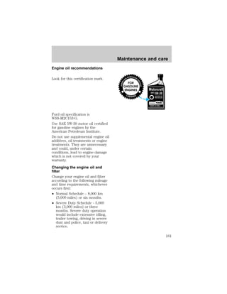 Engine oil recommendations 
Look for this certification mark. 
Ford oil specification is 
WSS-M2C153-G. 
Use SAE 5W-30 motor oil certified 
for gasoline engines by the 
American Petroleum Institute. 
Do not use supplemental engine oil 
additives, oil treatments or engine 
treatments. They are unnecessary 
and could, under certain 
conditions, lead to engine damage 
which is not covered by your 
warranty. 
Changing the engine oil and 
filter 
Change your engine oil and filter 
according to the following mileage 
and time requirements, whichever 
occurs first: 
² Normal Schedule – 8,000 km 
(5,000 miles) or six months. 
² Severe Duty Schedule - 5,000 
km (3,000 miles) or three 
months. Severe duty operation 
would include extensive idling, 
trailer towing, driving in severe 
dust and police, taxi or delivery 
service. 
Maintenance and care 
161 
 