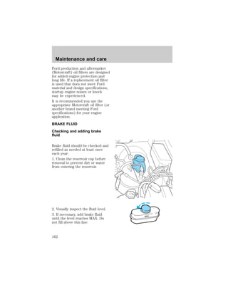 Ford production and aftermarket 
(Motorcraft) oil filters are designed 
for added engine protection and 
long life. If a replacement oil filter 
is used that does not meet Ford 
material and design specifications, 
startup engine noises or knock 
may be experienced. 
It is recommended you use the 
appropriate Motorcraft oil filter (or 
another brand meeting Ford 
specifications) for your engine 
application. 
BRAKE FLUID 
Checking and adding brake 
fluid 
Brake fluid should be checked and 
refilled as needed at least once 
each year: 
1. Clean the reservoir cap before 
removal to prevent dirt or water 
from entering the reservoir. 
2. Visually inspect the fluid level. 
3. If necessary, add brake fluid 
until the level reaches MAX. Do 
not fill above this line. 
MAX 
Maintenance and care 
162 
 