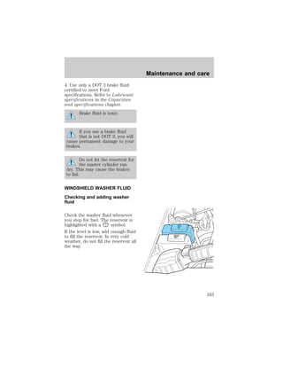 4. Use only a DOT 3 brake fluid 
certified to meet Ford 
specifications. Refer to Lubricant 
specifications in the Capacities 
and specifications chapter. 
Brake fluid is toxic. 
If you use a brake fluid 
that is not DOT 3, you will 
cause permanent damage to your 
brakes. 
Do not let the reservoir for 
the master cylinder run 
dry. This may cause the brakes 
to fail. 
WINDSHIELD WASHER FLUID 
Checking and adding washer 
fluid 
Check the washer fluid whenever 
you stop for fuel. The reservoir is 
highlighted with a symbol. 
If the level is low, add enough fluid 
to fill the reservoir. In very cold 
weather, do not fill the reservoir all 
the way. 
Maintenance and care 
WASHERFLUID 
ONLY 
RADIATOR 
COOLANT 
ONLY 
163 
 