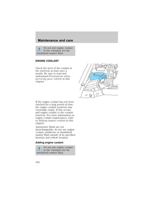 Maintenance and care 
Do not put engine coolant 
in the container for the 
windshield washer fluid. 
ENGINE COOLANT 
Check the level of the coolant in 
the reservoir at least once a 
month. Be sure to read and 
understand Precautions when 
servicing your vehicle in this 
chapter. 
If the engine coolant has not been 
checked for a long period of time, 
the engine coolant reservoir may 
eventually empty. If this occurs, 
add engine coolant to the coolant 
reservoir. For more information on 
engine coolant maintenance, refer 
to Adding engine coolant in this 
chapter. 
Automotive fluids are not 
interchangeable; do not use engine 
coolant, antifreeze or windshield 
washer fluid outside of its specified 
function and vehicle location. 
Adding engine coolant 
Do not put engine coolant 
in the container for the 
windshield washer fluid. 
164 
 
