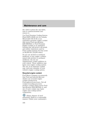 Maintenance and care 
the cloth to press the cap down, 
turn it counterclockwise and 
remove it. 
Use Ford Premium Cooling System 
Fluid E2FZ-19549–AA (in Canada, 
Motorcraft CXC-8–B) or an 
equivalent premium engine coolant 
that meets Ford specification 
ESE-M97B44–A. Ford Premium 
Engine Coolant is an optimized 
formula that will protect all metals 
and rubber elastomers used in 
Ford cooling systems for four years 
or 80,000 km (50,000 miles). 
Do not use alcohol or methanol 
antifreeze or any engine coolants 
mixed with alcohol or methanol 
antifreeze. Do not use 
supplemental coolant additives in 
your vehicle. These additives may 
harm your engine cooling system. 
The use of an improper coolant 
may void your warranty of your 
vehicle’s engine cooling system. 
Recycled engine coolant 
Ford Motor Company recommends 
that Ford and Lincoln-Mercury 
dealers use recycled engine 
coolant produced by 
Ford-approved processes. Not all 
coolant recycling processes 
produce coolant which meets Ford 
specification ESE-M97B44–A, and 
use of such coolant may harm 
engine and cooling system 
components. 
Always dispose of used 
automotive fluids in a responsible 
manner. Follow your community’s 
166 
 