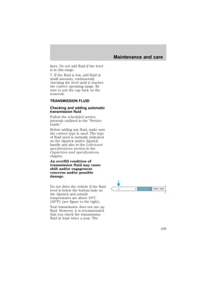 lines. Do not add fluid if the level 
is in this range. 
7. If the fluid is low, add fluid in 
small amounts, continuously 
checking the level until it reaches 
the correct operating range. Be 
sure to put the cap back on the 
reservoir. 
TRANSMISSION FLUID 
Checking and adding automatic 
transmission fluid 
Follow the scheduled service 
intervals outlined in the “Service 
Guide.” 
Before adding any fluid, make sure 
the correct type is used. The type 
of fluid used is normally indicated 
on the dipstick and/or dipstick 
handle and also in the Lubricant 
specifications section in the 
Capacities and specifications 
chapter. 
An overfill condition of 
transmission fluid may cause 
shift and/or engagement 
concerns and/or possible 
damage. 
Do not drive the vehicle if the fluid 
level is below the bottom hole on 
the dipstick and outside 
temperatures are above 10°C 
(50°F) (see figure to the right). 
Your transmission does not use up 
fluid. However, it is recommended 
that you check the transmission 
fluid at least twice a year. The 
Maintenance and care 
DON’T ADD 
169 
 