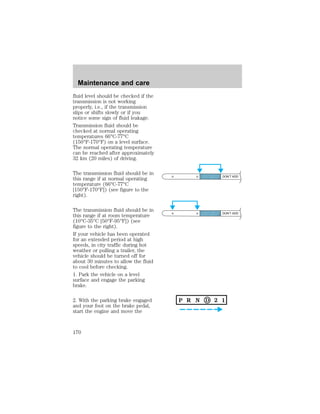 fluid level should be checked if the 
transmission is not working 
properly, i.e., if the transmission 
slips or shifts slowly or if you 
notice some sign of fluid leakage. 
Transmission fluid should be 
checked at normal operating 
temperatures 66°C-77°C 
(150°F-170°F) on a level surface. 
The normal operating temperature 
can be reached after approximately 
32 km (20 miles) of driving. 
The transmission fluid should be in 
this range if at normal operating 
temperature (66°C-77°C 
[150°F-170°F]) (see figure to the 
right). 
The transmission fluid should be in 
this range if at room temperature 
(10°C-35°C [50°F-95°F]) (see 
figure to the right). 
If your vehicle has been operated 
for an extended period at high 
speeds, in city traffic during hot 
weather or pulling a trailer, the 
vehicle should be turned off for 
about 30 minutes to allow the fluid 
to cool before checking. 
1. Park the vehicle on a level 
surface and engage the parking 
brake. 
2. With the parking brake engaged 
and your foot on the brake pedal, 
start the engine and move the 
DON’T ADD 
DON’T ADD 
Maintenance and care 
170 
 