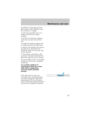 gearshift lever through all of the 
gear ranges. Allow sufficient time 
for each gear to engage. 
3. Latch the gearshift lever in P 
(Park) and leave the engine 
running. 
4. Remove the dipstick, wiping it 
clean with a clean, dry lint free 
rag. 
5. Install the dipstick making sure 
it is fully seated in the filler tube. 
6. Remove the dipstick and inspect 
the fluid level. The fluid level 
should be within the top hole area 
on the dipstick. 
7. If necessary, add fluid in .25L 
(1/2 pint) increments through the 
filler tube until the level is correct. 
8. If an overfill occurs, excess fluid 
should be removed by a qualified 
technician. 
An overfill condition of 
transmission fluid may cause 
shift and/or engagement 
concerns and/or possible 
damage. 
If the fluid level is above the 
crosshatch (hot operating range) 
area after driving the vehicle for 
approximately 30 km (20 miles), 
excess transmission fluid should be 
removed by a qualified technician. 
Maintenance and care 
DON’T ADD 
171 
 