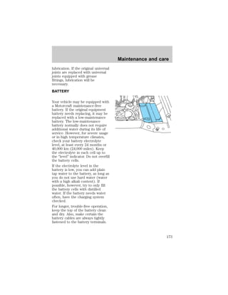 lubrication. If the original universal 
joints are replaced with universal 
joints equipped with grease 
fittings, lubrication will be 
necessary. 
BATTERY 
Your vehicle may be equipped with 
a Motorcraft maintenance-free 
battery. If the original equipment 
battery needs replacing, it may be 
replaced with a low-maintenance 
battery. The low-maintenance 
battery normally does not require 
additional water during its life of 
service. However, for severe usage 
or in high temperature climates, 
check your battery electrolyte 
level, at least every 24 months or 
40,000 km (24,000 miles). Keep 
the electrolyte in each cell up to 
the “level” indicator. Do not overfill 
the battery cells. 
If the electrolyte level in the 
battery is low, you can add plain 
tap water to the battery, as long as 
you do not use hard water (water 
with a high alkali content). If 
possible, however, try to only fill 
the battery cells with distilled 
water. If the battery needs water 
often, have the charging system 
checked. 
For longer, trouble-free operation, 
keep the top of the battery clean 
and dry. Also, make certain the 
battery cables are always tightly 
fastened to the battery terminals. 
Maintenance and care 
173 
 