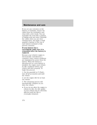 Maintenance and care 
If you see any corrosion on the 
battery or terminals, remove the 
cables from the terminal(s) and 
clean with a wire brush. You can 
neutralize the acid with a solution 
of baking soda and water. Reinstall 
the cables when you are done 
cleaning them, and apply a small 
quantity of grease to the top of 
each battery terminal to help 
prevent corrosion. 
If your battery has a 
cover/shield, make sure it is 
reinstalled after the battery is 
replaced. 
Because your vehicle’s engine is 
electronically controlled by a 
computer, some control conditions 
are maintained by power from the 
battery. When the battery is 
disconnected or a new battery is 
installed, the engine must relearn 
its idle conditions before your 
vehicle will drive properly. To 
begin this process: 
1. Put the gearshift in P (Park), 
turn off all accessories and start 
the vehicle. 
2. Let the engine idle for at least 
one minute. 
3. The relearning process will 
automatically complete as you 
drive the vehicle. 
² If you do not allow the engine to 
relearn its idle, the idle quality 
of your vehicle may be adversely 
affected until the idle is 
eventually relearned. 
174 
 