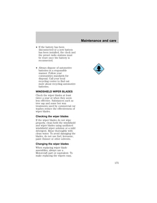 ² If the battery has been 
disconnected or a new battery 
has been installed, the clock and 
the preset radio stations must 
be reset once the battery is 
reconnected. 
² Always dispose of automotive 
batteries in a responsible 
manner. Follow your 
communities standards for 
disposal. Call your local 
recycling center to find out 
more about recycling automotive 
batteries. 
WINDSHIELD WIPER BLADES 
Check the wiper blades at least 
twice a year or when they seem 
less effective. Substances such as 
tree sap and some hot wax 
treatments used by commercial car 
washes reduce the effectiveness of 
wiper blades. 
Checking the wiper blades 
If the wiper blades do not wipe 
properly, clean both the windshield 
and wiper blades using undiluted 
windshield wiper solution or a mild 
detergent. Rinse thoroughly with 
clean water. To avoid damaging the 
blades, do not use fuel, kerosene, 
paint thinner or other solvents. 
Changing the wiper blades 
When replacing wiper blade 
assemblies, always use a 
Motorcraft part or equivalent. To 
make replacing the wipers easy, 
Maintenance and care 
175 
 