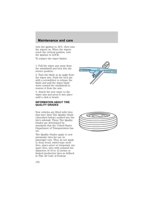 Maintenance and care 
turn the ignition to ACC, then turn 
the wipers on. When the wipers 
reach the vertical position, turn 
the ignition to LOCK. 
To replace the wiper blades: 
1. Pull the wiper arm away from 
the windshield and lock into the 
service position. 
2. Turn the blade at an angle from 
the wiper arm. Push the lock pin 
with a screwdriver to release the 
blade and pull the wiper blade 
down toward the windshield to 
remove it from the arm. 
3. Attach the new wiper to the 
wiper arm and press it into place 
until a click is heard. 
INFORMATION ABOUT TIRE 
QUALITY GRADES 
New vehicles are fitted with tires 
that have their Tire Quality Grade 
(described below) molded into the 
tire’s sidewall. These Tire Quality 
Grades are determined by 
standards that the United States 
Department of Transportation has 
set. 
Tire Quality Grades apply to new 
pneumatic tires for use on 
passenger cars. They do not apply 
to deep tread, winter-type snow 
tires, space-saver or temporary use 
spare tires, tires with nominal rim 
diameters of 10 to 12 inches or 
limited production tires as defined 
in Title 49 Code of Federal 
176 
 