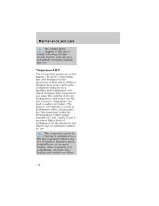 Maintenance and care 
The traction grade 
assigned to this tire is 
based on braking (straight 
ahead) traction tests and does 
not include cornering (turning) 
traction. 
Temperature A B C 
The temperature grades are A (the 
highest), B, and C, representing 
the tire’s resistance to the 
generation of heat and its ability to 
dissipate heat when tested under 
controlled conditions on a 
specified indoor laboratory test 
wheel. Sustained high temperature 
can cause the material of the tire 
to degenerate and reduce tire life, 
and excessive temperature can 
lead to sudden tire failure. The 
grade C corresponds to a level of 
performance which all passenger 
car tires must meet under the 
Federal Motor Vehicle Safety 
Standard No. 109. Grades B and A 
represent higher levels of 
performance on the laboratory test 
wheel than the minimum required 
by law. 
The temperature grade for 
this tire is established for a 
tire that is properly inflated and 
not overloaded. Excessive speed, 
underinflation, or excessive 
loading, either separately or in 
combination, can cause heat 
buildup and possible tire failure. 
178 
 