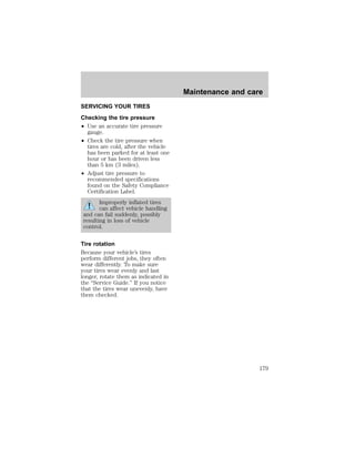 SERVICING YOUR TIRES 
Checking the tire pressure 
² Use an accurate tire pressure 
gauge. 
² Check the tire pressure when 
tires are cold, after the vehicle 
has been parked for at least one 
hour or has been driven less 
than 5 km (3 miles). 
² Adjust tire pressure to 
recommended specifications 
found on the Safety Compliance 
Certification Label. 
Improperly inflated tires 
can affect vehicle handling 
and can fail suddenly, possibly 
resulting in loss of vehicle 
control. 
Tire rotation 
Because your vehicle’s tires 
perform different jobs, they often 
wear differently. To make sure 
your tires wear evenly and last 
longer, rotate them as indicated in 
the “Service Guide.” If you notice 
that the tires wear unevenly, have 
them checked. 
Maintenance and care 
179 
 