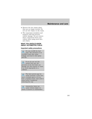 ² Remove the tire chains when 
they are no longer needed. Do 
not use tire chains on dry roads. 
² The suspension insulation and 
bumpers will help prevent 
vehicle damage. Do not remove 
these components from your 
vehicle when using snow tires 
and chains. 
WHAT YOU SHOULD KNOW 
ABOUT AUTOMOTIVE FUELS 
Important safety precautions 
Do not overfill the fuel 
tank. The pressure in an 
overfilled tank may cause 
leakage and lead to fuel spray 
and fire. 
If you do not use the 
proper fuel cap, the 
pressure in the fuel tank can 
damage the fuel system or cause 
it to work improperly in a 
collision. 
The fuel system may be 
under pressure. If the fuel 
cap is venting vapor or if you 
hear a hissing sound, wait until it 
stops before completely 
removing the cap. 
Automotive fuels can 
cause serious injury or 
death if misused or mishandled. 
Maintenance and care 
183 
 