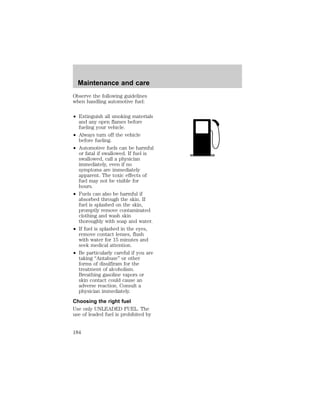 Maintenance and care 
Observe the following guidelines 
when handling automotive fuel: 
² Extinguish all smoking materials 
and any open flames before 
fueling your vehicle. 
² Always turn off the vehicle 
before fueling. 
² Automotive fuels can be harmful 
or fatal if swallowed. If fuel is 
swallowed, call a physician 
immediately, even if no 
symptoms are immediately 
apparent. The toxic effects of 
fuel may not be visible for 
hours. 
² Fuels can also be harmful if 
absorbed through the skin. If 
fuel is splashed on the skin, 
promptly remove contaminated 
clothing and wash skin 
thoroughly with soap and water. 
² If fuel is splashed in the eyes, 
remove contact lenses, flush 
with water for 15 minutes and 
seek medical attention. 
² Be particularly careful if you are 
taking “Antabuse” or other 
forms of disulfiram for the 
treatment of alcoholism. 
Breathing gasoline vapors or 
skin contact could cause an 
adverse reaction. Consult a 
physician immediately. 
Choosing the right fuel 
Use only UNLEADED FUEL. The 
use of leaded fuel is prohibited by 
184 
 