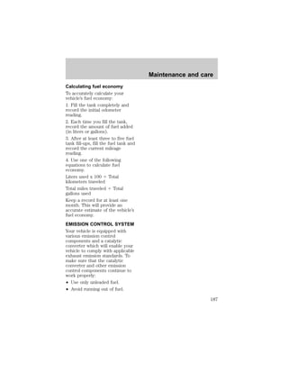 Calculating fuel economy 
To accurately calculate your 
vehicle’s fuel economy: 
1. Fill the tank completely and 
record the initial odometer 
reading. 
2. Each time you fill the tank, 
record the amount of fuel added 
(in liters or gallons). 
3. After at least three to five fuel 
tank fill-ups, fill the fuel tank and 
record the current mileage 
reading. 
4. Use one of the following 
equations to calculate fuel 
economy. 
Liters used x 100 4 Total 
kilometers traveled 
Total miles traveled 4 Total 
gallons used 
Keep a record for at least one 
month. This will provide an 
accurate estimate of the vehicle’s 
fuel economy. 
EMISSION CONTROL SYSTEM 
Your vehicle is equipped with 
various emission control 
components and a catalytic 
converter which will enable your 
vehicle to comply with applicable 
exhaust emission standards. To 
make sure that the catalytic 
converter and other emission 
control components continue to 
work properly: 
² Use only unleaded fuel. 
² Avoid running out of fuel. 
Maintenance and care 
187 
 
