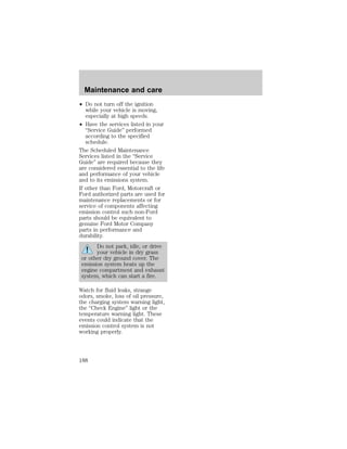 Maintenance and care 
² Do not turn off the ignition 
while your vehicle is moving, 
especially at high speeds. 
² Have the services listed in your 
“Service Guide” performed 
according to the specified 
schedule. 
The Scheduled Maintenance 
Services listed in the “Service 
Guide” are required because they 
are considered essential to the life 
and performance of your vehicle 
and to its emissions system. 
If other than Ford, Motorcraft or 
Ford authorized parts are used for 
maintenance replacements or for 
service of components affecting 
emission control such non-Ford 
parts should be equivalent to 
genuine Ford Motor Company 
parts in performance and 
durability. 
Do not park, idle, or drive 
your vehicle in dry grass 
or other dry ground cover. The 
emission system heats up the 
engine compartment and exhaust 
system, which can start a fire. 
Watch for fluid leaks, strange 
odors, smoke, loss of oil pressure, 
the charging system warning light, 
the “Check Engine” light or the 
temperature warning light. These 
events could indicate that the 
emission control system is not 
working properly. 
188 
 