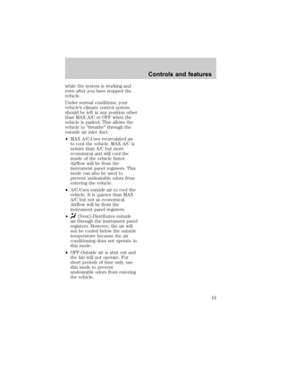 while the system is working and 
even after you have stopped the 
vehicle. 
Under normal conditions, your 
vehicle’s climate control system 
should be left in any position other 
than MAX A/C or OFF when the 
vehicle is parked. This allows the 
vehicle to “breathe” through the 
outside air inlet duct. 
² MAX A/C-Uses recirculated air 
to cool the vehicle. MAX A/C is 
noisier than A/C but more 
economical and will cool the 
inside of the vehicle faster. 
Airflow will be from the 
instrument panel registers. This 
mode can also be used to 
prevent undesirable odors from 
entering the vehicle. 
² A/C-Uses outside air to cool the 
vehicle. It is quieter than MAX 
A/C but not as economical. 
Airflow will be from the 
instrument panel registers. 
² (Vent)-Distributes outside 
air through the instrument panel 
registers. However, the air will 
not be cooled below the outside 
temperature because the air 
conditioning does not operate in 
this mode. 
² OFF-Outside air is shut out and 
the fan will not operate. For 
short periods of time only, use 
this mode to prevent 
undesirable odors from entering 
the vehicle. 
Controls and features 
19 
 