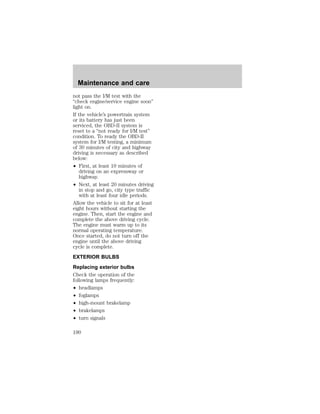 Maintenance and care 
not pass the I/M test with the 
“check engine/service engine soon” 
light on. 
If the vehicle’s powertrain system 
or its battery has just been 
serviced, the OBD-II system is 
reset to a “not ready for I/M test” 
condition. To ready the OBD-II 
system for I/M testing, a minimum 
of 30 minutes of city and highway 
driving is necessary as described 
below: 
² First, at least 10 minutes of 
driving on an expressway or 
highway. 
² Next, at least 20 minutes driving 
in stop and go, city type traffic 
with at least four idle periods. 
Allow the vehicle to sit for at least 
eight hours without starting the 
engine. Then, start the engine and 
complete the above driving cycle. 
The engine must warm up to its 
normal operating temperature. 
Once started, do not turn off the 
engine until the above driving 
cycle is complete. 
EXTERIOR BULBS 
Replacing exterior bulbs 
Check the operation of the 
following lamps frequently: 
² headlamps 
² foglamps 
² high-mount brakelamp 
² brakelamps 
² turn signals 
190 
 