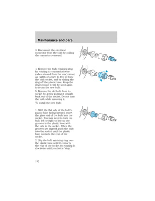 Maintenance and care 
3. Disconnect the electrical 
connector from the bulb by pulling 
the connector rearward. 
4. Remove the bulb retaining ring 
by rotating it counterclockwise 
(when viewed from the rear) about 
an eighth of a turn to free it from 
the bulb socket, and by sliding the 
ring off the plastic base. Keep the 
ring because it will be used again 
to retain the new bulb. 
5. Remove the old bulb from its 
socket by gently pulling it straight 
back out of the socket. Do not turn 
the bulb while removing it. 
To install the new bulb: 
1. With the flat side of the bulb’s 
plastic base facing upward, insert 
the glass end of the bulb into the 
socket. You may need to turn the 
bulb left or right to line up the 
grooves in the plastic base with 
the tabs in the socket. When the 
grooves are aligned, push the bulb 
into the socket until the plastic 
base contacts the rear of the 
socket. 
2. Slip the bulb retaining ring over 
the plastic base until it contacts 
the rear of the socket by rotating it 
clockwise until you feel a “stop.” 
192 
 