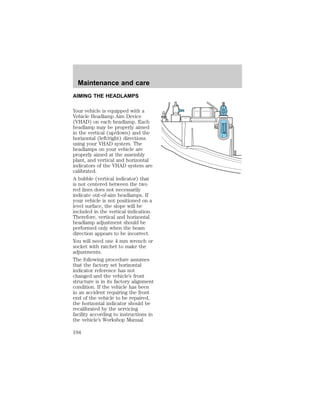 AIMING THE HEADLAMPS 
Your vehicle is equipped with a 
Vehicle Headlamp Aim Device 
(VHAD) on each headlamp. Each 
headlamp may be properly aimed 
in the vertical (up/down) and the 
horizontal (left/right) directions 
using your VHAD system. The 
headlamps on your vehicle are 
properly aimed at the assembly 
plant, and vertical and horizontal 
indicators of the VHAD system are 
calibrated. 
A bubble (vertical indicator) that 
is not centered between the two 
red lines does not necessarily 
indicate out-of-aim headlamps. If 
your vehicle is not positioned on a 
level surface, the slope will be 
included in the vertical indication. 
Therefore, vertical and horizontal 
headlamp adjustment should be 
performed only when the beam 
direction appears to be incorrect. 
You will need one 4 mm wrench or 
socket with ratchet to make the 
adjustments. 
The following procedure assumes 
that the factory set horizontal 
indicator reference has not 
changed and the vehicle’s front 
structure is in its factory alignment 
condition. If the vehicle has been 
in an accident requiring the front 
end of the vehicle to be repaired, 
the horizontal indicator should be 
recalibrated by the servicing 
facility according to instructions in 
the vehicle’s Workshop Manual. 
D 
U 
Maintenance and care 
194 
 