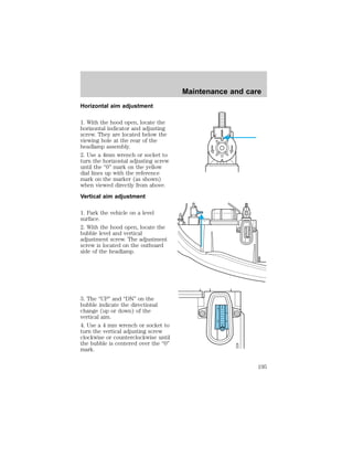 Horizontal aim adjustment 
1. With the hood open, locate the 
horizontal indicator and adjusting 
screw. They are located below the 
viewing hole at the rear of the 
headlamp assembly. 
2. Use a 4mm wrench or socket to 
turn the horizontal adjusting screw 
until the “0” mark on the yellow 
dial lines up with the reference 
mark on the marker (as shown) 
when viewed directly from above. 
Vertical aim adjustment 
1. Park the vehicle on a level 
surface. 
2. With the hood open, locate the 
bubble level and vertical 
adjustment screw. The adjustment 
screw is located on the outboard 
side of the headlamp. 
3. The “UP” and “DN” on the 
bubble indicate the directional 
change (up or down) of the 
vertical aim. 
4. Use a 4 mm wrench or socket to 
turn the vertical adjusting screw 
clockwise or counterclockwise until 
the bubble is centered over the “0” 
mark. 
Maintenance and care 
D 
U 
D 
U 
195 
 