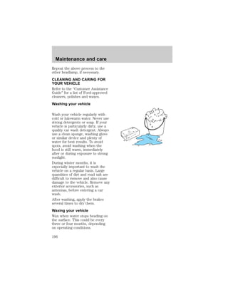 Maintenance and care 
Repeat the above process to the 
other headlamp, if necessary. 
CLEANING AND CARING FOR 
YOUR VEHICLE 
Refer to the “Customer Assistance 
Guide” for a list of Ford-approved 
cleaners, polishes and waxes. 
Washing your vehicle 
Wash your vehicle regularly with 
cold or lukewarm water. Never use 
strong detergents or soap. If your 
vehicle is particularly dirty, use a 
quality car wash detergent. Always 
use a clean sponge, washing glove 
or similar device and plenty of 
water for best results. To avoid 
spots, avoid washing when the 
hood is still warm, immediately 
after or during exposure to strong 
sunlight. 
During winter months, it is 
especially important to wash the 
vehicle on a regular basis. Large 
quantities of dirt and road salt are 
difficult to remove and also cause 
damage to the vehicle. Remove any 
exterior accessories, such as 
antennas, before entering a car 
wash. 
After washing, apply the brakes 
several times to dry them. 
Waxing your vehicle 
Wax when water stops beading on 
the surface. This could be every 
three or four months, depending 
on operating conditions. 
196 
 