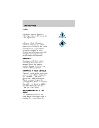 Introduction 
ICONS 
Indicates a warning. Read the 
following section on Warnings for 
a full explanation. 
Indicates vehicle information 
related to recycling and other 
environmental concerns will follow. 
Correct vehicle usage and the 
authorized disposal of waste 
cleaning and lubrication materials 
are significant steps towards 
protecting the environment. 
WARNINGS 
Warnings provide information 
which may reduce the risk of 
personal injury and prevent 
possible damage to others, your 
vehicle and its equipment. 
BREAKING-IN YOUR VEHICLE 
There are no particular breaking-in 
rules for your vehicle. During the 
first 1 600 km (1 000 miles) of 
driving, vary speeds frequently. 
This is necessary to give the 
moving parts a chance to break in. 
If possible, you should avoid full 
use of the brakes for the first 
1 600 km (1 000 miles). 
INFORMATION ABOUT THIS 
GUIDE 
The information found in this 
guide was in effect at the time of 
printing. Ford may change the 
2 
 