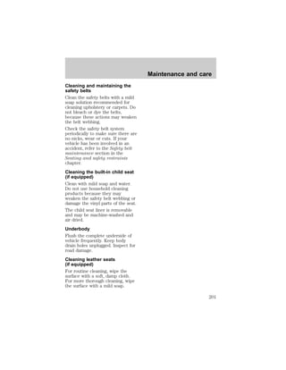 Cleaning and maintaining the 
safety belts 
Clean the safety belts with a mild 
soap solution recommended for 
cleaning upholstery or carpets. Do 
not bleach or dye the belts, 
because these actions may weaken 
the belt webbing. 
Check the safety belt system 
periodically to make sure there are 
no nicks, wear or cuts. If your 
vehicle has been involved in an 
accident, refer to the Safety belt 
maintenance section in the 
Seating and safety restraints 
chapter. 
Cleaning the built-in child seat 
(if equipped) 
Clean with mild soap and water. 
Do not use household cleaning 
products because they may 
weaken the safety belt webbing or 
damage the vinyl parts of the seat. 
The child seat liner is removable 
and may be machine-washed and 
air dried. 
Underbody 
Flush the complete underside of 
vehicle frequently. Keep body 
drain holes unplugged. Inspect for 
road damage. 
Cleaning leather seats 
(if equipped) 
For routine cleaning, wipe the 
surface with a soft, damp cloth. 
For more thorough cleaning, wipe 
the surface with a mild soap. 
Maintenance and care 
201 
 