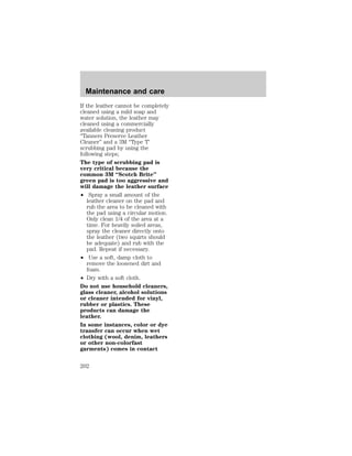 Maintenance and care 
If the leather cannot be completely 
cleaned using a mild soap and 
water solution, the leather may 
cleaned using a commercially 
available cleaning product 
“Tanners Preserve Leather 
Cleaner” and a 3M “Type T’ 
scrubbing pad by using the 
following steps; 
The type of scrubbing pad is 
very critical because the 
common 3M “Scotch Brite” 
green pad is too aggressive and 
will damage the leather surface 
² Spray a small amount of the 
leather cleaner on the pad and 
rub the area to be cleaned with 
the pad using a circular motion. 
Only clean 1/4 of the area at a 
time. For heavily soiled areas, 
spray the cleaner directly onto 
the leather (two squirts should 
be adequate) and rub with the 
pad. Repeat if necessary. 
² Use a soft, damp cloth to 
remove the loosened dirt and 
foam. 
² Dry with a soft cloth. 
Do not use household cleaners, 
glass cleaner, alcohol solutions 
or cleaner intended for vinyl, 
rubber or plastics. These 
products can damage the 
leather. 
In some instances, color or dye 
transfer can occur when wet 
clothing (wool, denim, leathers 
or other non-colorfast 
garments) comes in contact 
202 
 