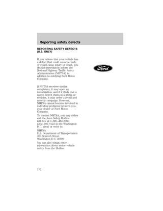 Reporting safety defects 
REPORTING SAFETY DEFECTS 
(U.S. ONLY) 
If you believe that your vehicle has 
a defect that could cause a crash, 
or could cause injury or death, you 
should immediately inform the 
National Highway Traffic Safety 
Administration (NHTSA) in 
addition to notifying Ford Motor 
Company. 
If NHTSA receives similar 
complaints, it may open an 
investigation, and if it finds that a 
safety defect exists in a group of 
vehicles, it may order a recall and 
remedy campaign. However, 
NHTSA cannot become involved in 
individual problems between you, 
your dealer or Ford Motor 
Company. 
To contact NHTSA, you may either 
call the Auto Safety Hotline 
toll-free at 1–800–424–9393 
(202–366–0123 in the Washington 
D.C. area) or write to: 
NHTSA 
U.S. Department of Transportation 
400 Seventh Street 
Washington D.C. 20590 
You can also obtain other 
information about motor vehicle 
safety from the Hotline. 
212 
 