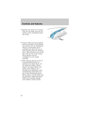 Controls and features 
² Remove any snow, ice or leaves 
from the air intake area (at the 
bottom of the windshield under 
the hood). 
² If your vehicle has been parked 
with the windows closed during 
hot weather, the air conditioner 
will do a much faster job of 
cooling if you drive for two or 
three minutes with the windows 
open. This will force most of the 
hot, stale air out of the vehicle. 
Then operate your air 
conditioner as you would 
normally. 
² When placing objects on top of 
your instrument panel, be 
careful to not place them over 
the defroster outlets. These 
objects can block airflow and 
reduce your ability to see 
through your windshield. Also, 
avoid placing small objects on 
top of your instrument panel. 
These objects can fall down into 
the defroster outlets and block 
airflow and possibly damage 
your climate control system. 
22 
 