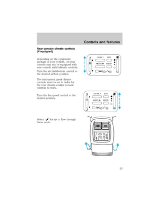 Rear console climate controls 
(if equipped) 
Depending on the equipment 
package of your vehicle, the rear 
console may not be equipped with 
rear console audio/climate controls. 
Turn the air distribution control to 
the desired airflow position. 
The instrument panel climate 
controls must be on in order for 
the rear climate control console 
controls to work. 
Turn the fan speed control to the 
desired position. 
Select for air to flow through 
these vents: 
Controls and features 
- VOLUME + MODE 
SEEK MEMORY 
- VOLUME + MODE 
SEEK MEMORY 
– VOLUME + BAND 
SEEK 
MEMORY 
23 
 