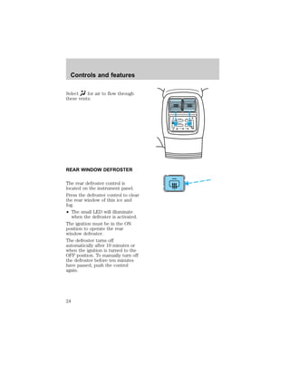 Select for air to flow through 
these vents: 
REAR WINDOW DEFROSTER 
The rear defroster control is 
located on the instrument panel. 
Press the defroster control to clear 
the rear window of thin ice and 
fog. 
² The small LED will illuminate 
when the defroster is activated. 
The ignition must be in the ON 
position to operate the rear 
window defroster. 
The defroster turns off 
automatically after 10 minutes or 
when the ignition is turned to the 
OFF position. To manually turn off 
the defroster before ten minutes 
have passed, push the control 
again. 
– VOLUME + BAND 
SEEK 
MEMORY 
Controls and features 
24 
 