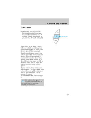 To set a speed 
² Press SET ACC/SET ACCEL. 
For speed control to operate, 
the speed control must be ON 
and the vehicle speed must be 
greater than 48 km/h (30 mph). 
If you drive up or down a steep 
hill, your vehicle speed may vary 
momentarily slower or faster than 
the set speed. This is normal. 
Speed control cannot reduce the 
vehicle speed if it increases above 
the set speed on a downhill. If 
your vehicle speed is faster than 
the set speed while driving on a 
downhill, you may want to shift to 
the next lower gear or apply the 
brakes to reduce your vehicle 
speed. 
If your vehicle slows down more 
than 16 km/h (10 mph) below your 
set speed on an uphill, your speed 
control will disengage. This is 
normal. Pressing 
RES/RSM/RESUME will re-engage 
it. 
Do not use the speed 
control in heavy traffic or 
on roads that are winding, 
slippery, or unpaved. 
Controls and features 
RSM 
SET 
ACC 
COAST 
27 
 