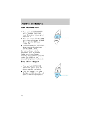 To set a higher set speed 
² Press and hold SET ACC/SET 
ACCEL. Release the control 
when the desired vehicle speed 
is reached or 
² Press and release SET ACC/SET 
ACCEL. Each press will increase 
the set speed by 1.6 km/h 
(1 mph) or 
² Accelerate with your accelerator 
pedal, then press and release 
SET ACC/SET ACCEL. 
You can accelerate with the 
accelerator pedal at any time 
during speed control usage. 
Releasing the accelerator pedal will 
return your vehicle to the 
previously programmed set speed. 
To set a lower set speed 
² Press and hold CST/COAST. 
Release the control when the 
desired speed is reached or 
² Press and release CST/COAST. 
Each press will decrease the set 
speed by 1.6 km/h (1 mph) or 
RSM 
SET 
ACC 
COAST 
RSM 
SET 
ACC 
COAST 
Controls and features 
28 
 