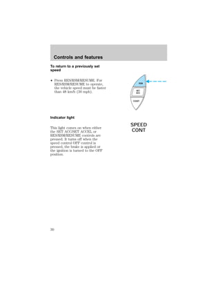 To return to a previously set 
speed 
² Press RES/RSM/RESUME. For 
RES/RSM/RESUME to operate, 
the vehicle speed must be faster 
than 48 km/h (30 mph). 
Indicator light 
This light comes on when either 
the SET ACC/SET ACCEL or 
RES/RSM/RESUME controls are 
pressed. It turns off when the 
speed control OFF control is 
pressed, the brake is applied or 
the ignition is turned to the OFF 
position. 
RSM 
SET 
ACC 
COAST 
SPEED 
CONT 
Controls and features 
30 
 