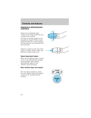 WINDSHIELD WIPER/WASHER 
CONTROLS 
Rotate the windshield wiper 
control to the desired interval, low 
or high speed position. 
The bars of varying length are for 
intermittent wipers. When in this 
position rotate the control upward 
for fast intervals and downward for 
slow intervals. 
Push the control on the end of the 
stalk to activate washer. Push and 
hold for a longer wash cycle. 
Speed dependent wipers 
When the windshield wiper control 
is set on the intermittent settings, 
speed-sensitive front wipers 
automatically adjust as the 
vehicle’s speed increases. 
Rear window wiper and washer 
For rear wiper operation, rotate 
the rear window wiper and washer 
control to the desired interval 
position. 
OFF 
R.WIPE 
PUSH 
HI 
Controls and features 
32 
 