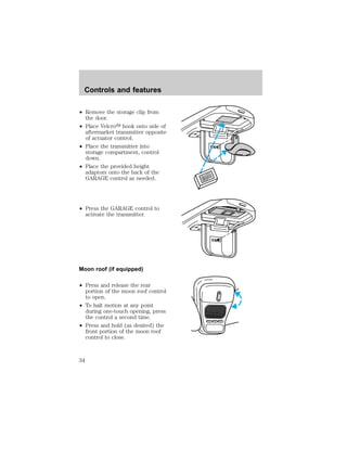 ² Remove the storage clip from 
the door. 
² Place Velcroy hook onto side of 
aftermarket transmitter opposite 
of actuator control. 
² Place the transmitter into 
storage compartment, control 
down. 
² Place the provided height 
adaptors onto the back of the 
GARAGE control as needed. 
² Press the GARAGE control to 
activate the transmitter. 
Moon roof (if equipped) 
² Press and release the rear 
portion of the moon roof control 
to open. 
² To halt motion at any point 
during one-touch opening, press 
the control a second time. 
² Press and hold (as desired) the 
front portion of the moon roof 
control to close. 
LAMP MODE LAMP 
Controls and features 
34 
 