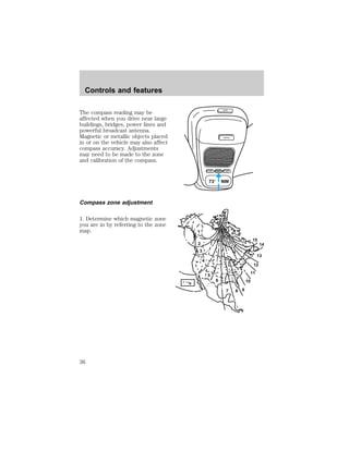 The compass reading may be 
affected when you drive near large 
buildings, bridges, power lines and 
powerful broadcast antenna. 
Magnetic or metallic objects placed 
in or on the vehicle may also affect 
compass accuracy. Adjustments 
may need to be made to the zone 
and calibration of the compass. 
Compass zone adjustment 
1. Determine which magnetic zone 
you are in by referring to the zone 
map. 
OPEN 
GARAGE 
LAMP MODE LAMP 
73° NW 
1 
2 
3 
4 
5 
6 
7 8 9 
10 
15 
12 
11 
14 
13 
Controls and features 
36 
 