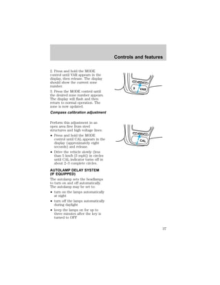 2. Press and hold the MODE 
control until VAR appears in the 
display, then release. The display 
should show the current zone 
number. 
3. Press the MODE control until 
the desired zone number appears. 
The display will flash and then 
return to normal operation. The 
zone is now updated. 
Compass calibration adjustment 
Perform this adjustment in an 
open area free from steel 
structures and high voltage lines: 
² Press and hold the MODE 
control until CAL appears in the 
display (approximately eight 
seconds) and release. 
² Drive the vehicle slowly (less 
than 5 km/h [3 mph]) in circles 
until CAL indicator turns off in 
about 2–3 complete circles. 
AUTOLAMP DELAY SYSTEM 
(IF EQUIPPED) 
The autolamp sets the headlamps 
to turn on and off automatically. 
The autolamp may be set to: 
² turn on the lamps automatically 
at night 
² turn off the lamps automatically 
during daylight 
² keep the lamps on for up to 
three minutes after the key is 
turned to OFF 
Controls and features 
LAMP MODE LAMP 
9 VAR 
LAMP MODE LAMP 
CAL 
37 
 