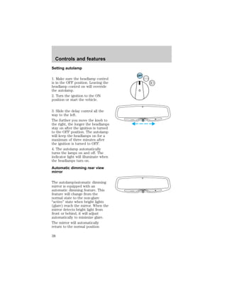 Setting autolamp 
1. Make sure the headlamp control 
is in the OFF position. Leaving the 
headlamp control on will override 
the autolamp. 
2. Turn the ignition to the ON 
position or start the vehicle. 
3. Slide the delay control all the 
way to the left. 
The further you move the knob to 
the right, the longer the headlamps 
stay on after the ignition is turned 
to the OFF position. The autolamp 
will keep the headlamps on for a 
maximum of three minutes after 
the ignition is turned to OFF. 
4. The autolamp automatically 
turns the lamps on and off. The 
indicator light will illuminate when 
the headlamps turn on. 
Automatic dimming rear view 
mirror 
The autolamp/automatic dimming 
mirror is equipped with an 
automatic dimming feature. This 
feature will change from the 
normal state to the non-glare 
“active” state when bright lights 
(glare) reach the mirror. When the 
mirror detects bright light from 
front or behind, it will adjust 
automatically to minimize glare. 
The mirror will automatically 
return to the normal position 
OFF 
DELAY 
AUTOLAMP OFF MAX. 
DELAY 
AUTOLAMP OFF MAX. 
Controls and features 
38 
 