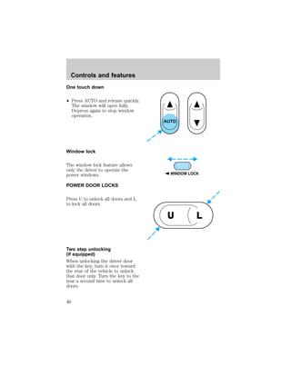 One touch down 
² Press AUTO and release quickly. 
The window will open fully. 
Depress again to stop window 
operation. 
Window lock 
The window lock feature allows 
only the driver to operate the 
power windows. 
POWER DOOR LOCKS 
Press U to unlock all doors and L 
to lock all doors. 
Two step unlocking 
(if equipped) 
When unlocking the driver door 
with the key, turn it once toward 
the rear of the vehicle to unlock 
that door only. Turn the key to the 
rear a second time to unlock all 
doors. 
AUTO 
WINDOW LOCK 
U L 
Controls and features 
40 
 