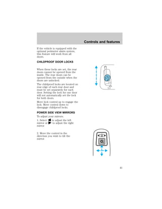 If the vehicle is equipped with the 
optional perimeter alarm system, 
this feature will work from all 
doors. 
CHILDPROOF DOOR LOCKS 
When these locks are set, the rear 
doors cannot be opened from the 
inside. The rear doors can be 
opened from the outside when the 
doors are unlocked. 
The childproof locks are located on 
rear edge of each rear door and 
must be set separately for each 
door. Setting the lock for one door 
will not automatically set the lock 
for both doors. 
Move lock control up to engage the 
lock. Move control down to 
disengage childproof locks. 
POWER SIDE VIEW MIRRORS 
To adjust your mirrors: 
1. Select to adjust the left 
mirror or to adjust the right 
mirror. 
2. Move the control in the 
direction you wish to tilt the 
mirror. 
Controls and features 
41 
 