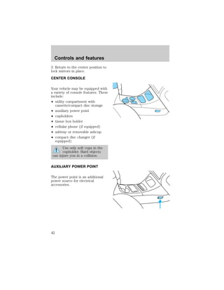 Controls and features 
3. Return to the center position to 
lock mirrors in place. 
CENTER CONSOLE 
Your vehicle may be equipped with 
a variety of console features. These 
include: 
² utility compartment with 
cassette/compact disc storage 
² auxiliary power point 
² cupholders 
² tissue box holder 
² cellular phone (if equipped) 
² ashtray or removable ashcup 
² compact disc changer (if 
equipped) 
Use only soft cups in the 
cupholder. Hard objects 
can injure you in a collision. 
AUXILIARY POWER POINT 
The power point is an additional 
power source for electrical 
accessories. 
42 
 